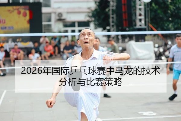 2026年国际乒乓球赛中马龙的技术分析与比赛策略