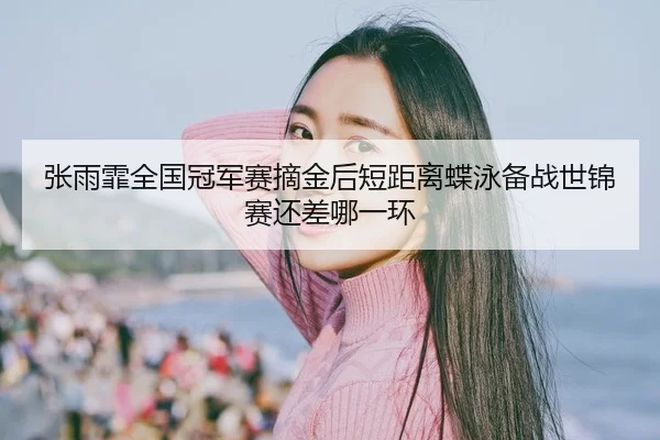 张雨霏全国冠军赛摘金后短距离蝶泳备战世锦赛还差哪一环