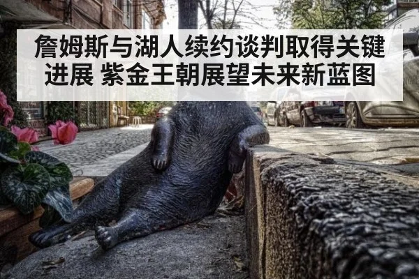 詹姆斯与湖人续约谈判取得关键进展 紫金王朝展望未来新蓝图